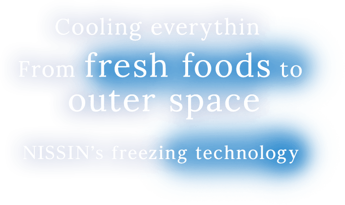 Cooling everythin From fresh foods to outer space. NISSIN’s freezing technology