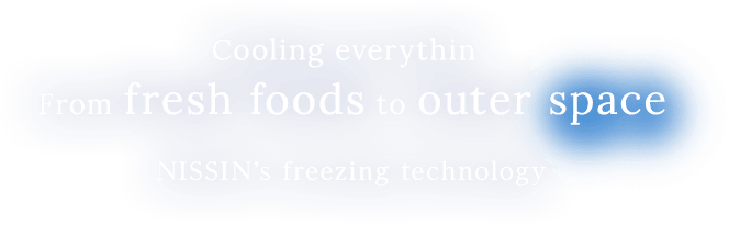Cooling everythin From fresh foods to outer space. NISSIN’s freezing technology