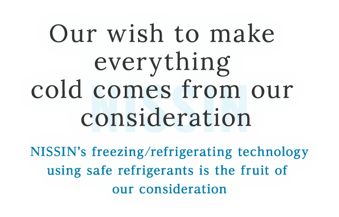 Our wish to make everything cold comes from our consideration.NISSIN’s freezing/refrigerating technology using safe refrigerants is the fruit of our onsideration