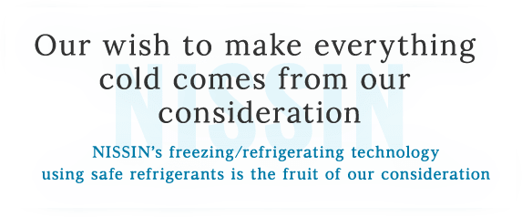 Our wish to make everything cold comes from our consideration.NISSIN’s freezing/refrigerating technology using safe refrigerants is the fruit of our onsideration